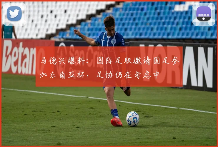 马德兴爆料：国际足联邀请国足参加东南亚杯，足协仍在考虑中