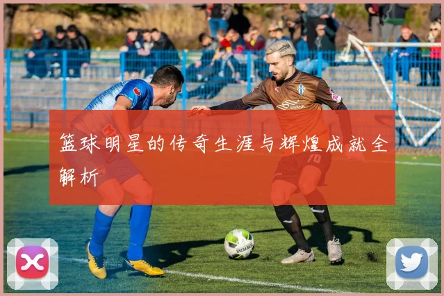 篮球明星的传奇生涯与辉煌成就全解析