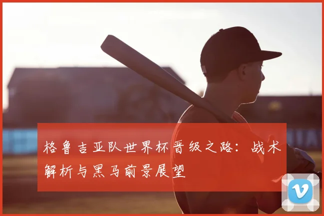 格鲁吉亚队世界杯晋级之路：战术解析与黑马前景展望