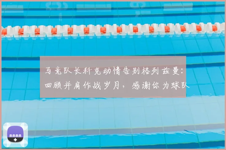 马竞队长科克动情告别格列兹曼：回顾并肩作战岁月，感谢你为球队的每一次挺身而出