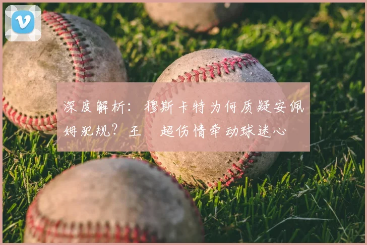 深度解析:穆斯卡特为何质疑安佩姆犯规?王燊超伤情牵动球迷心