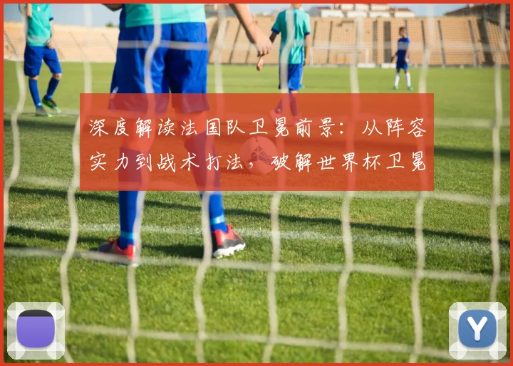 深度解读法国队卫冕前景：从阵容实力到战术打法，破解世界杯卫冕魔咒
