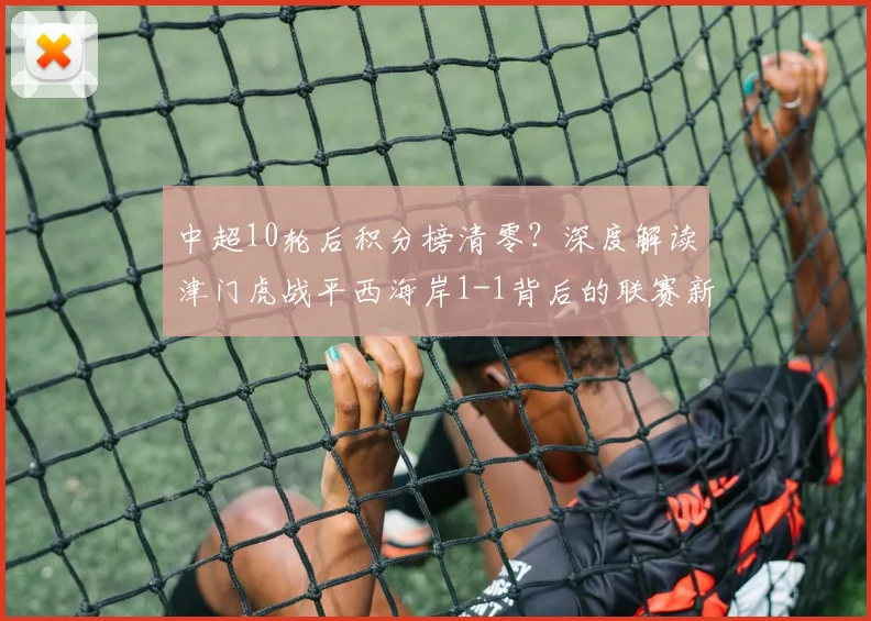 中超10轮后积分榜清零？深度解读津门虎战平西海岸1-1背后的联赛新格局